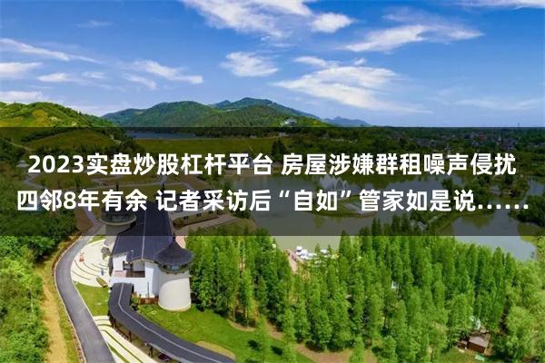 2023实盘炒股杠杆平台 房屋涉嫌群租噪声侵扰四邻8年有余 记者采访后“自如”管家如是说……