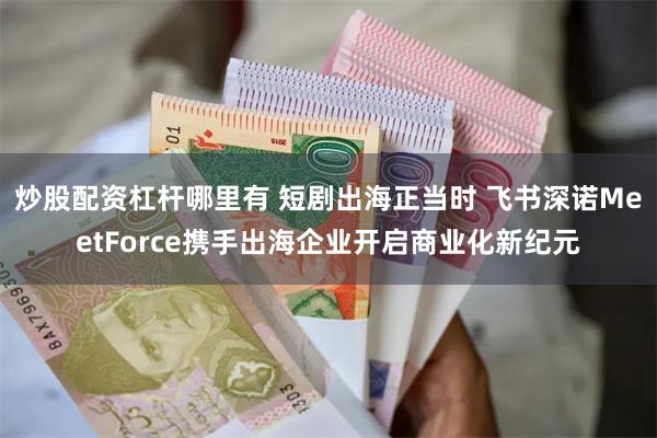 炒股配资杠杆哪里有 短剧出海正当时 飞书深诺MeetForce携手出海企业开启商业化新纪元