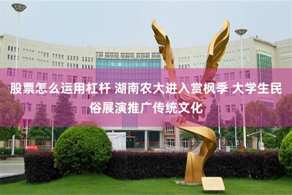 股票怎么运用杠杆 湖南农大进入赏枫季 大学生民俗展演推广传统文化