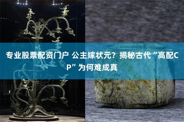 专业股票配资门户 公主嫁状元？揭秘古代“高配CP”为何难成真