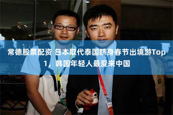 常德股票配资 日本取代泰国跻身春节出境游Top1，韩国年轻人最爱来中国