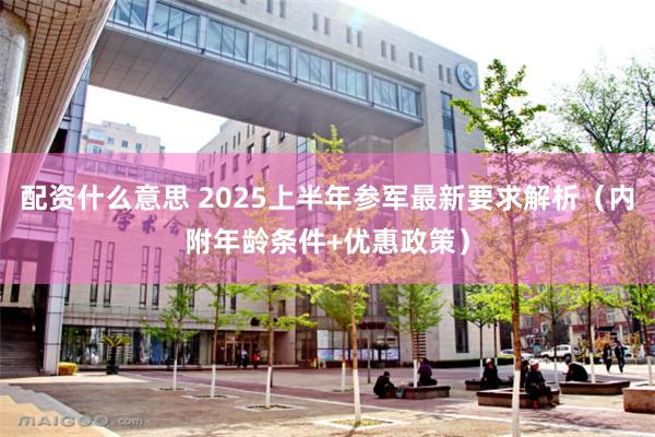 配资什么意思 2025上半年参军最新要求解析（内附年龄条件+优惠政策）