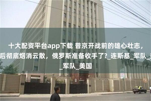 十大配资平台app下载 普京开战前的雄心壮志，3年后彻底烟消云散，俄罗斯准备收手了?_连斯基_军队_美国