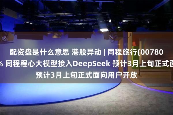 配资盘是什么意思 港股异动 | 同程旅行(00780)早盘涨超8% 同程程心大模型接入DeepSeek 预计3月上旬正式面向用户开放