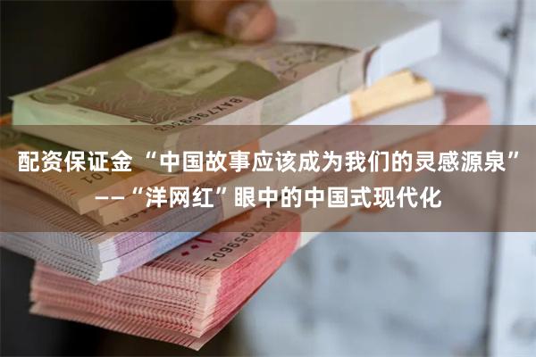 配资保证金 “中国故事应该成为我们的灵感源泉”——“洋网红”眼中的中国式现代化