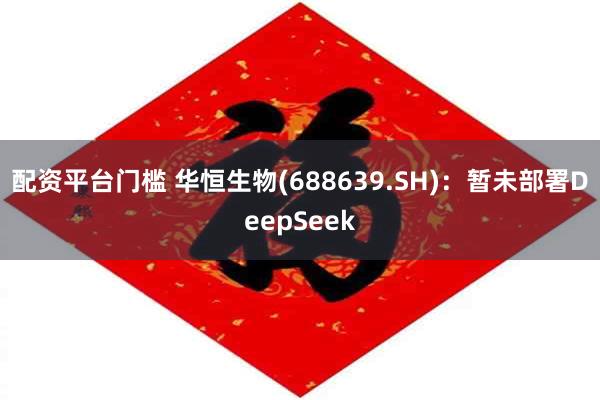 配资平台门槛 华恒生物(688639.SH)：暂未部署DeepSeek
