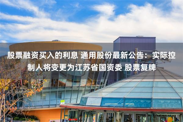 股票融资买入的利息 通用股份最新公告：实际控制人将变更为江苏省国资委 股票复牌