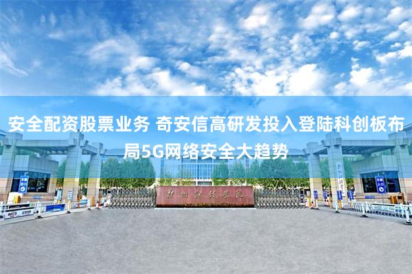 安全配资股票业务 奇安信高研发投入登陆科创板布局5G网络安全大趋势