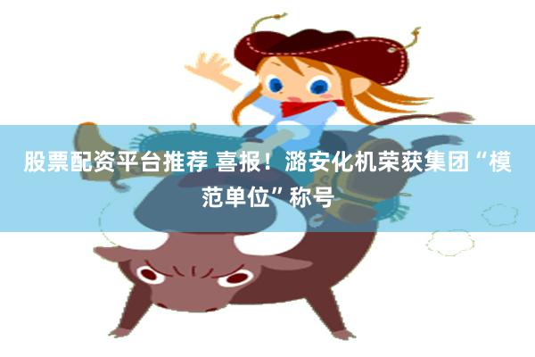 股票配资平台推荐 喜报！潞安化机荣获集团“模范单位”称号