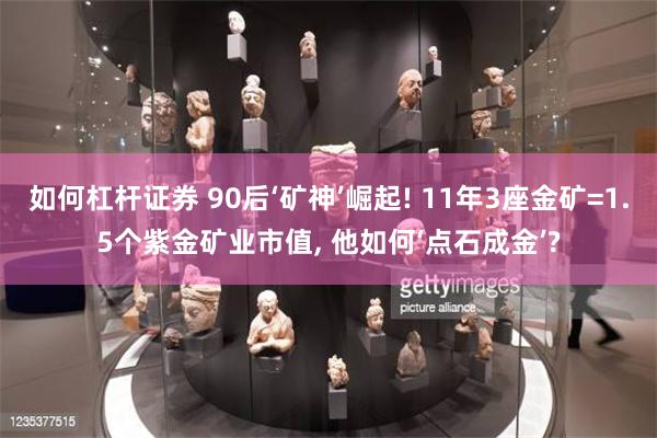 如何杠杆证券 90后‘矿神’崛起! 11年3座金矿=1.5个紫金矿业市值, 他如何‘点石成金’?