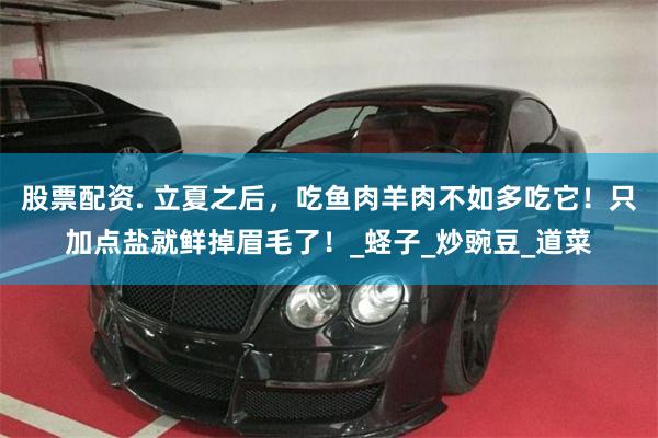 股票配资. 立夏之后，吃鱼肉羊肉不如多吃它！只加点盐就鲜掉眉毛了！_蛏子_炒豌豆_道菜
