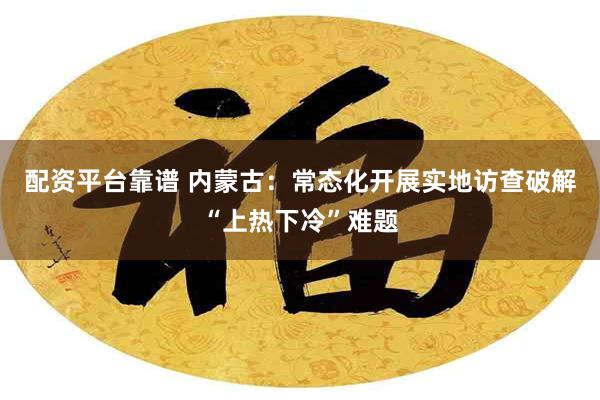 配资平台靠谱 内蒙古：常态化开展实地访查破解“上热下冷”难题