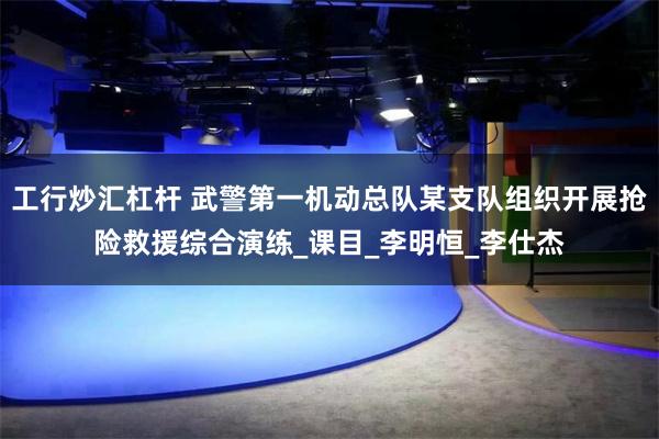 工行炒汇杠杆 武警第一机动总队某支队组织开展抢险救援综合演练_课目_李明恒_李仕杰