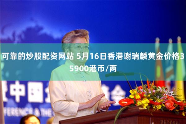 可靠的炒股配资网站 5月16日香港谢瑞麟黄金价格35900港币/两
