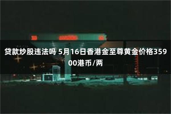 贷款炒股违法吗 5月16日香港金至尊黄金价格35900港币/两
