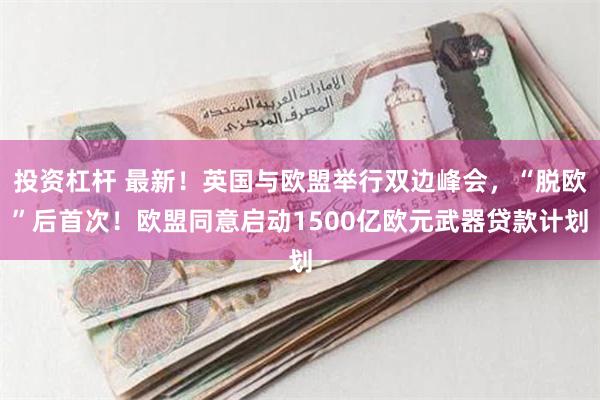 投资杠杆 最新！英国与欧盟举行双边峰会，“脱欧”后首次！欧盟同意启动1500亿欧元武器贷款计划