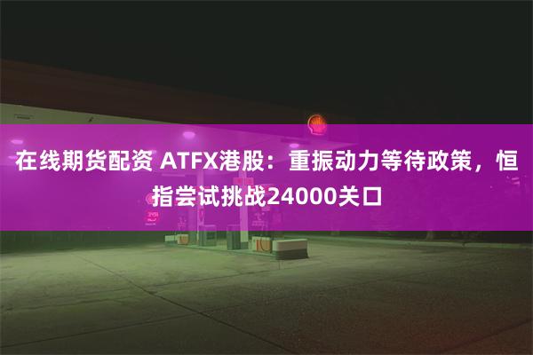 在线期货配资 ATFX港股：重振动力等待政策，恒指尝试挑战24000关口