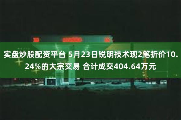 实盘炒股配资平台 5月23日锐明技术现2笔折价10.24%的大宗交易 合计成交404.64万元