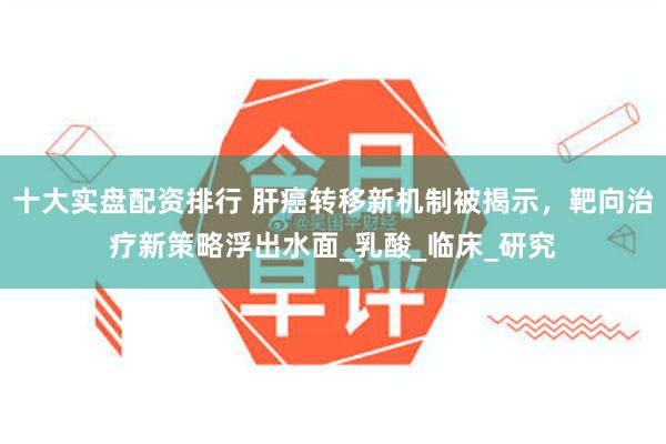 十大实盘配资排行 肝癌转移新机制被揭示，靶向治疗新策略浮出水面_乳酸_临床_研究