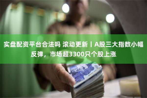 实盘配资平台合法吗 滚动更新丨A股三大指数小幅反弹，市场超3300只个股上涨