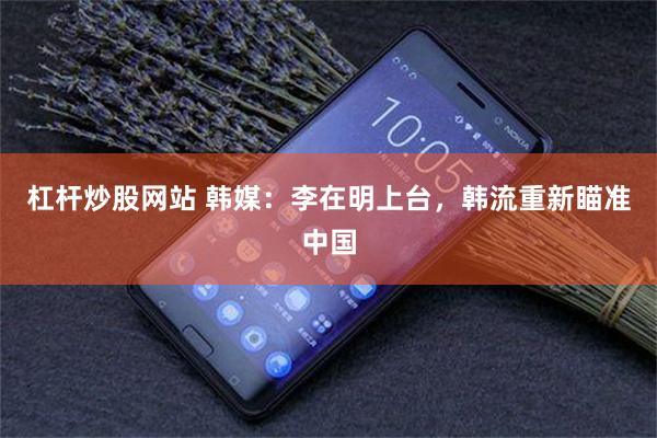 杠杆炒股网站 韩媒：李在明上台，韩流重新瞄准中国