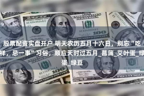股票配资实盘开户 明天农历五月十六日，别忘“吃三样，忌一事”习俗，顺应天时过五月_菖蒲_艾叶蛋_绿豆