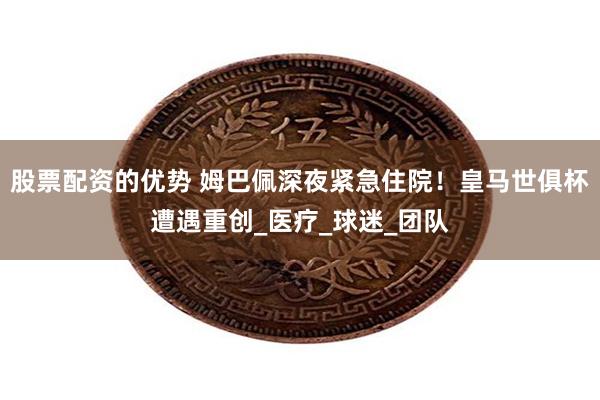 股票配资的优势 姆巴佩深夜紧急住院！皇马世俱杯遭遇重创_医疗_球迷_团队