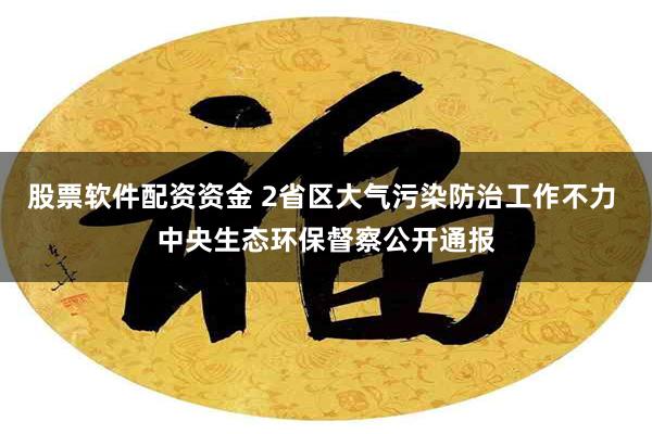 股票软件配资资金 2省区大气污染防治工作不力 中央生态环保督察公开通报