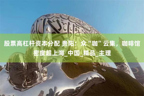 股票高杠杆资本分配 贵阳：众“咖”云集，咖啡馆密度超上海_中国_精品_主理