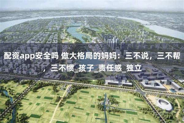 配资app安全吗 做大格局的妈妈：三不说，三不帮，三不惯_孩子_责任感_独立