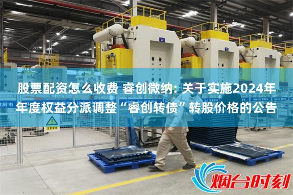 股票配资怎么收费 睿创微纳: 关于实施2024年年度权益分派调整“睿创转债”转股价格的公告