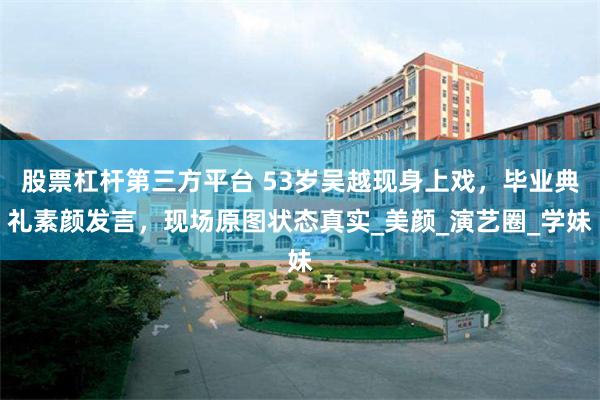 股票杠杆第三方平台 53岁吴越现身上戏，毕业典礼素颜发言，现场原图状态真实_美颜_演艺圈_学妹