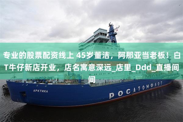 专业的股票配资线上 45岁董洁，阿那亚当老板！白T牛仔新店开业，店名寓意深远_店里_Ddd_直播间